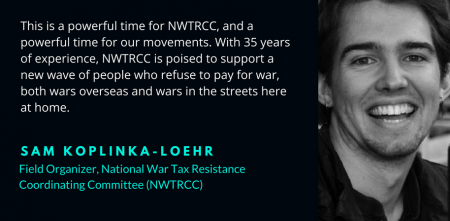 photo of Sam smiling with text "This is a powerful time for NWTRCC, and a powerful time for our movements. With 35 years of experience, NWTRCC is poised to support a new wave of people who refuse to pay for war, both wars overseas and wars in the streets here at home - Sam Koplinka-Loehr, Field Organizer, National War Tax Resistance Coordinating Committee (NWTRCC)"