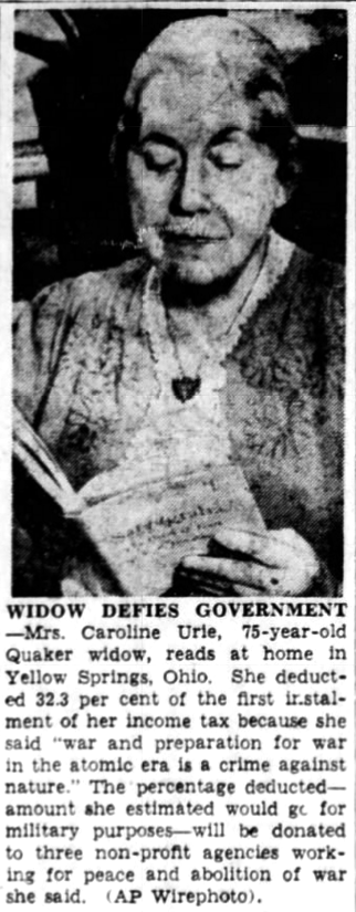 Widow Defies Government Yellow Springs, Ohio, March 14 — Mrs. Caroline Urie, 75-year-old widow, deducted 32.3 per cent of the first installment of her income tax because she said “war and preparation for war in the atomic era is a crime against nature.” The percentage deducted — the amount she estimated would go for military purposes — will be donated to three non-profit agencies working for peace and abolition of war, she said.