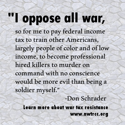 text: "I oppose all war, so for me to pay federal income tax to train other Americans, largely people of color and of low income, to become professional hired killers to murder on command with no conscience would be more evil than being a soldier myself." - Don Schrader. Learn more about war tax resistance, www.nwtrcc.org"