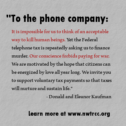 text: "To the phone company: It is impossible for us to think of an acceptable way to kill human beings. Yet the Federal telephone tax is repeatedly asking us to finance murder. Our conscience forbids paying for war. We are motivated by the hope that citizens can be energized by love all year long. We invite you to support voluntary tax payments so that taxes will nurture and sustain life." - Donald and Eleanor Kaufman. Learn more at www.nwtrcc.org
